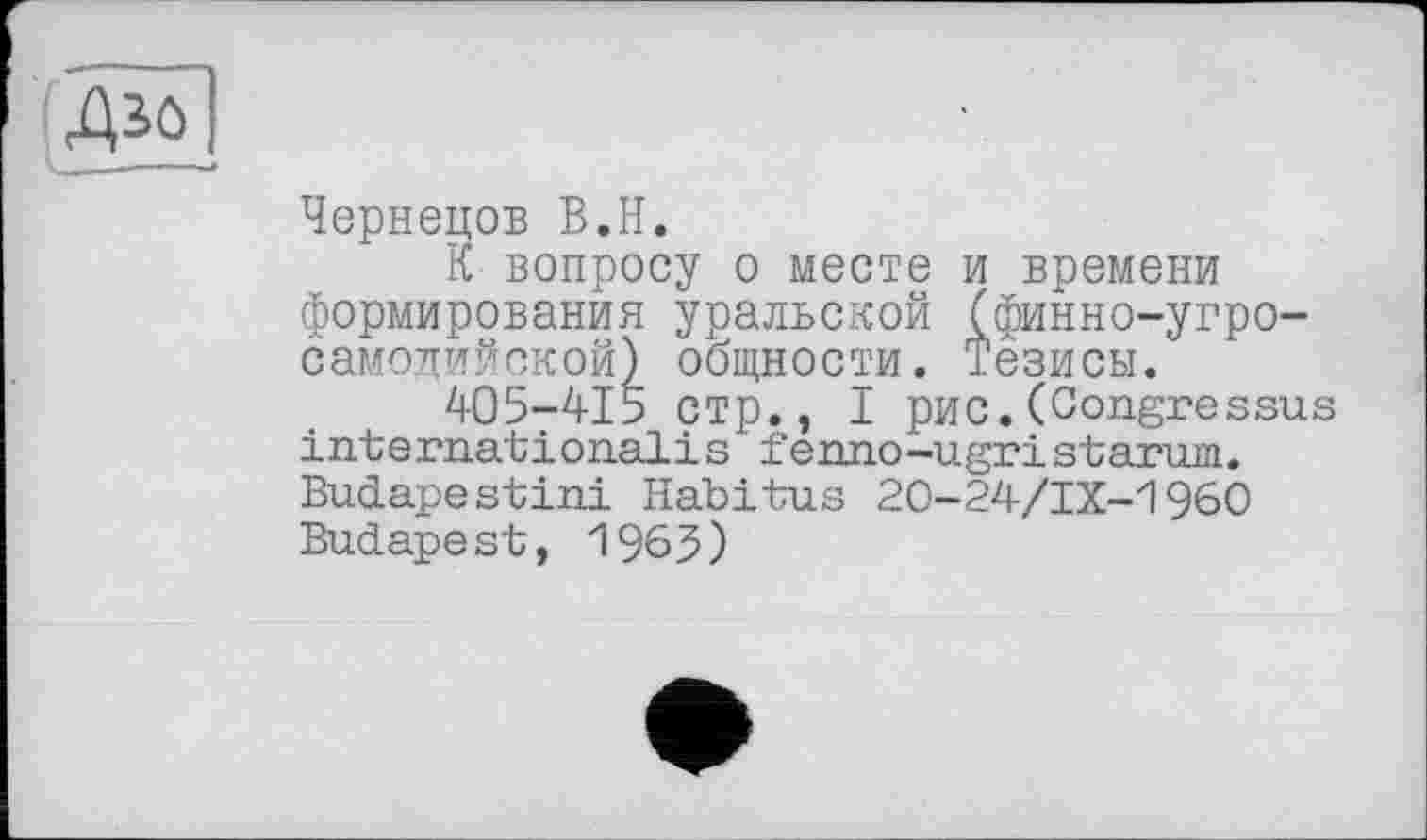 ﻿Чернецов В.H.
К вопросу о месте и времени формирования уральской (финно-угросамодийской) общности. Тезисы.
405-415 стр., I рис.(Congressus internationalis fenno-ugristarum. Budapestini Habitus 20-24/IX-1960 Budapest, 1963)